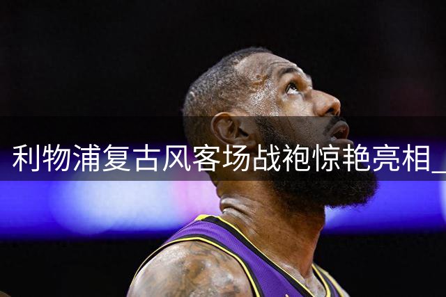 利物浦复古风客场战袍惊艳亮相 致敬80年代黄金岁月